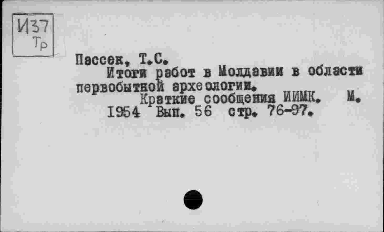 ﻿И 57 Тр
Пассок Т>С>
Итоги работ в Молдавии в области первобытной археологии*
Краткие сообщения ИИМК. М*
1954 Вып. 56 стр» 76-97»